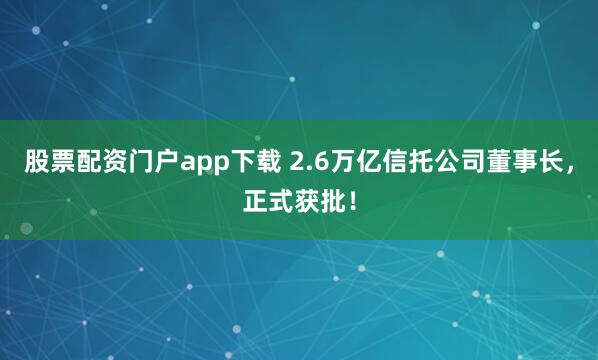 股票配资门户app下载 2.6万亿信托公司董事长，正式获批！