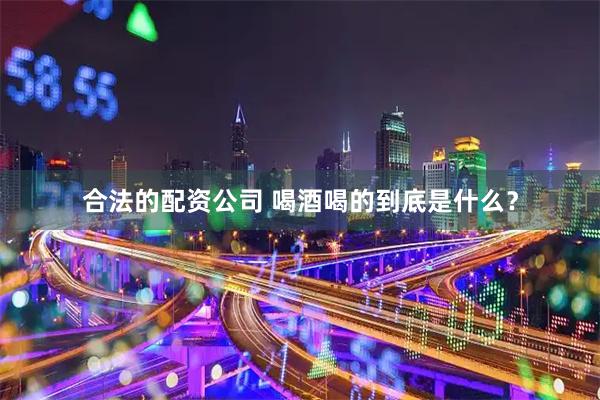 合法的配资公司 喝酒喝的到底是什么？