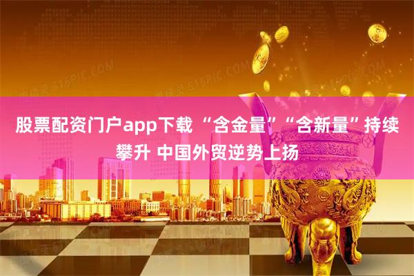 股票配资门户app下载 “含金量”“含新量”持续攀升 中国外贸逆势上扬