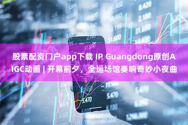 股票配资门户app下载 IP Guangdong原创AIGC动画 | 开幕前夕，全运场馆奏响奇妙小夜曲