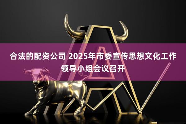 合法的配资公司 2025年市委宣传思想文化工作领导小组会议召开