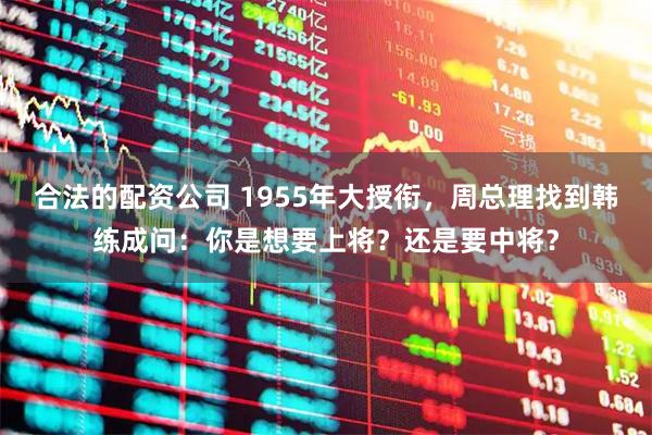 合法的配资公司 1955年大授衔，周总理找到韩练成问：你是想要上将？还是要中将？