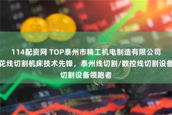 114配资网 TOP泰州市精工机电制造有限公司：电火花线切割机床技术先锋，泰州线切割/数控线切割设备领跑者