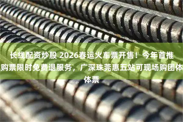 长线配资炒股 2026春运火车票开售！今年首推误购票限时免费退服务，广深珠莞惠五站可现场购团体票