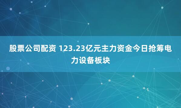股票公司配资 123.23亿元主力资金今日抢筹电力设备板块