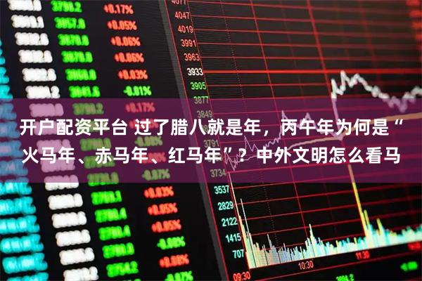开户配资平台 过了腊八就是年，丙午年为何是“火马年、赤马年、红马年”？中外文明怎么看马