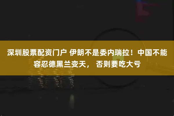 深圳股票配资门户 伊朗不是委内瑞拉！中国不能容忍德黑兰变天， 否则要吃大亏