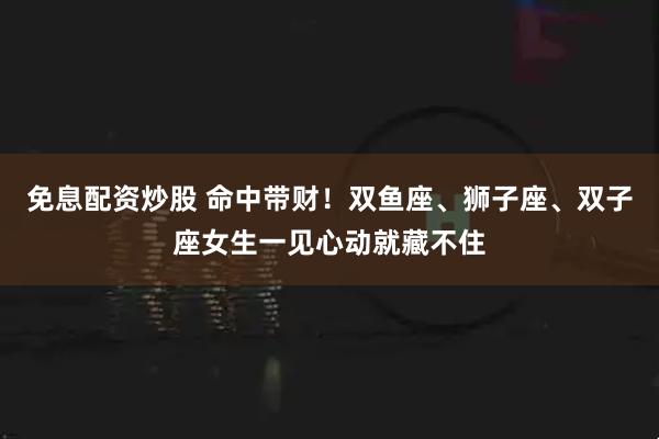 免息配资炒股 命中带财！双鱼座、狮子座、双子座女生一见心动就藏不住