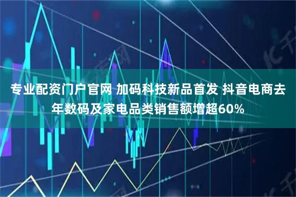专业配资门户官网 加码科技新品首发 抖音电商去年数码及家电品类销售额增超60%