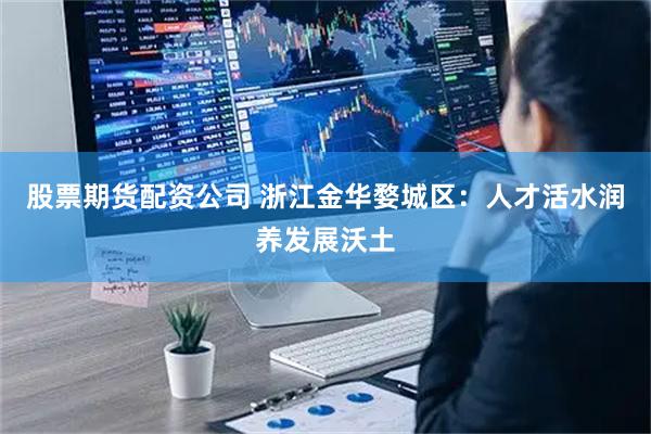 股票期货配资公司 浙江金华婺城区：人才活水润养发展沃土