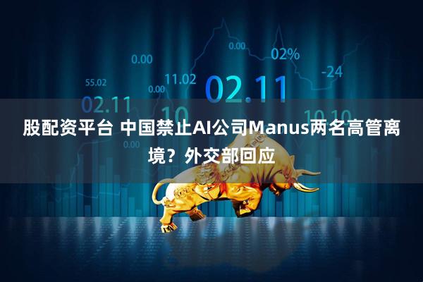 股配资平台 中国禁止AI公司Manus两名高管离境？外交部回应
