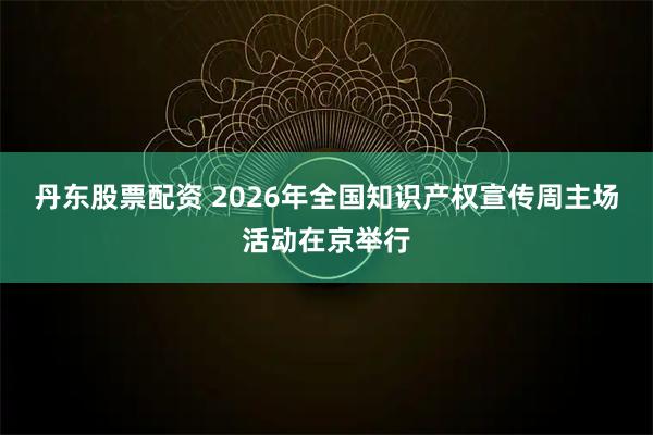 丹东股票配资 2026年全国知识产权宣传周主场活动在京举行