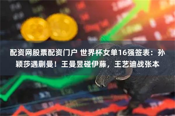 配资网股票配资门户 世界杯女单16强签表：孙颖莎遇蒯曼！王曼昱碰伊藤，王艺迪战张本