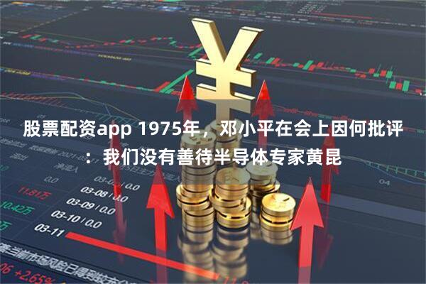 股票配资app 1975年，邓小平在会上因何批评：我们没有善待半导体专家黄昆