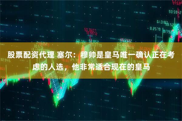 股票配资代理 塞尔：穆帅是皇马唯一确认正在考虑的人选，他非常适合现在的皇马