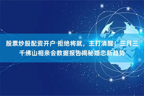 股票炒股配资开户 拒绝将就，主打清醒！三月三千佛山相亲会数据报告揭秘婚恋新趋势