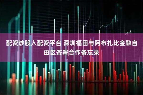 配资炒股入配资平台 深圳福田与阿布扎比金融自由区签署合作备忘录