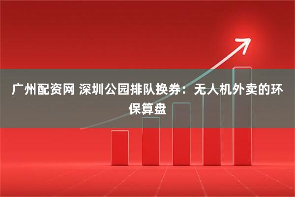 广州配资网 深圳公园排队换券：无人机外卖的环保算盘