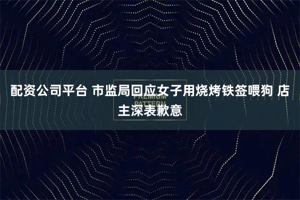 配资公司平台 市监局回应女子用烧烤铁签喂狗 店主深表歉意