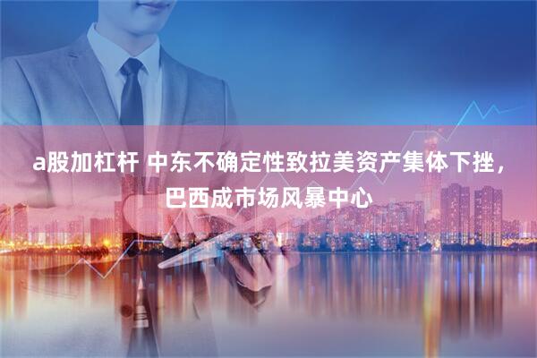 a股加杠杆 中东不确定性致拉美资产集体下挫，巴西成市场风暴中心
