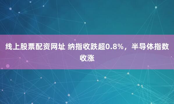 线上股票配资网址 纳指收跌超0.8%，半导体指数收涨