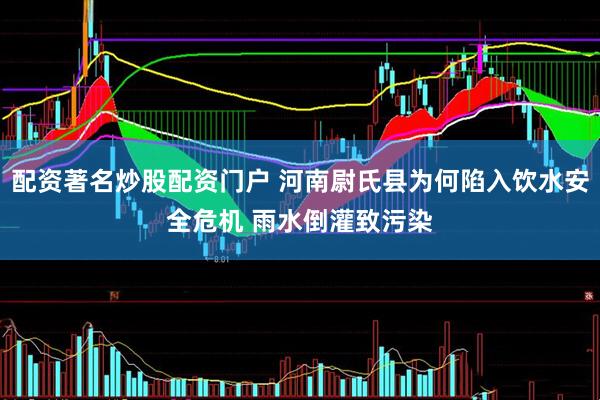 配资著名炒股配资门户 河南尉氏县为何陷入饮水安全危机 雨水倒灌致污染