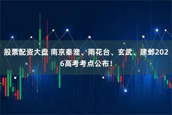股票配资大盘 南京秦淮、雨花台、玄武、建邺2026高考考点公布！